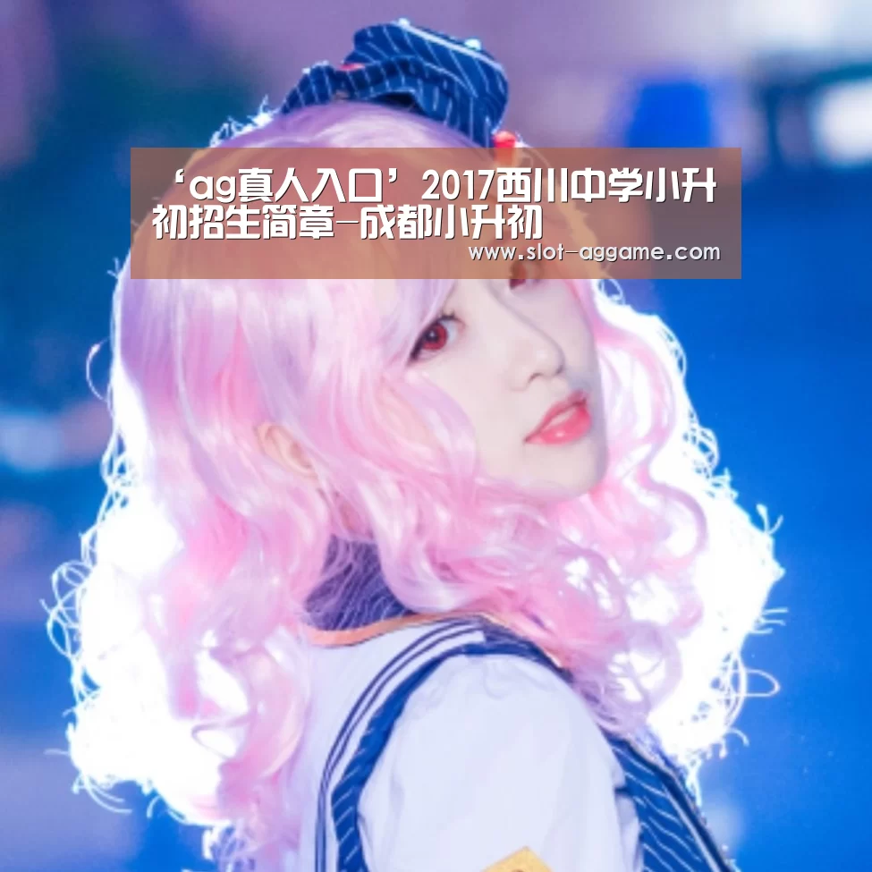‘ag真人入口’2017西川中学小升初招生简章-成都小升初(图3) AG真人下载